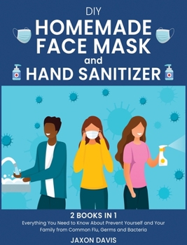 DIY Homemade Face Mask And Hand Sanitizer: Everything You Need to Know About Prevent Yourself and Your Family from Common Flu, Germs and Bacteria