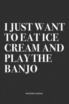 I Just Want To Eat Ice Cream And Play The Banjo: A 6x9 Inch Diary Notebook Journal With A Bold Text Font Slogan On A Matte Cover and 120 Blank Lined Pages Makes A Great Alternative To A Card