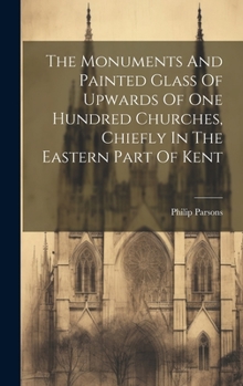 Hardcover The Monuments And Painted Glass Of Upwards Of One Hundred Churches, Chiefly In The Eastern Part Of Kent Book