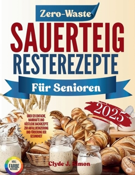 Zero-Waste Sauerteig-Resterezepte für Senioren 2025: Über 120 einfache, nahrhafte und köstliche Backrezepte zur Abfallreduzierung und Förderung der Gesundheit (German Edition)