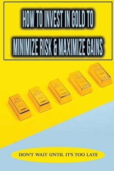 Paperback How To Invest In Gold To Minimize Risk & Maximize Gains: Don't Wait Until It's Too Late: How To Purchase Physical Gold Bars Book