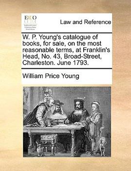 W. P. Young's catalogue of books, for sale, on the most reasonable terms, at Franklin's Head, No. 43, Broad-Street, Charleston. June 1793.