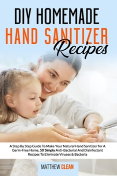 DIY Homemade Hand Sanitizer Recipes: A Step By Step Guide To Make Your Natural Hand Sanitizer for A Germ-Free Home, 50 Simply Anti-Bacterial And Disinfectant Recipes To Eliminate Viruses & Bacteria