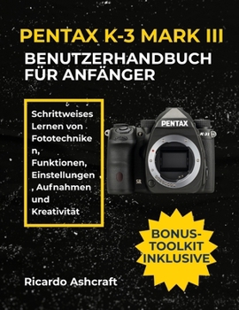 PENTAX K-3 MARK III BENUTZERHANDBUCH FÜR ANFÄNGER: Schrittweises Lernen von Fototechniken, Funktionen, Einstellungen, Aufnahmen und Kreativität