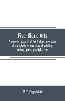 Five Black Arts: A Popular Account of the History, Processes of Manufacture, and Uses of Printing, Pottery, Glass, Gas-light, Iron.