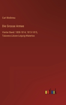 Die Grosse Armee: Vierter Band: 1808-1814, 1813-1815, Talavera-Lützen-Leipzig-Waterloo