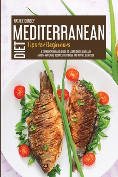 Mediterranean Diet Tips For Beginners: A Straightforward Guide To Learn Quick And Easy Mouth-Watering Recipes That Busy And Novice Can Cook