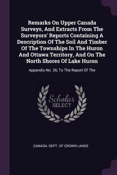 Remarks on Upper Canada Surveys, and Extracts from the Surveyors' Reports Containing a Description of the Soil and Timber of the Townships in the Huron and Ottawa Territory, and on the North Shores of