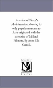 Paperback A Review of Pierce'S Administration; Showing Its Only Popular Measures to Have originated With the Executive of Millard Fillmore. by Anna Ella Carroll Book