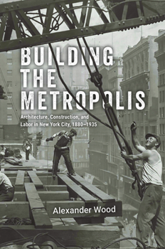 Building the Metropolis: Architecture, Construction, and Labor in New York City, 1880–1935 (Historical Studies of Urban America)
