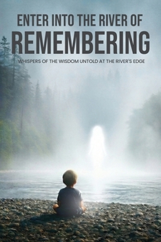 Enter Into The River Of Remembering: Whispers OF Wisdom Untold Received At The Rivers Edge