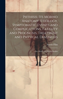 Hardcover Phthisis; Its Morbid Anatomy, Etiology, Symptomatic Events and Complications, Fatality and Prognosis, Treatment and Physical Diagnosis: In a Series of Book