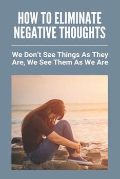 How To Eliminate Negative Thoughts: We Don't See Things As They Are, We See Them As We Are: How To Relax And Be Happy
