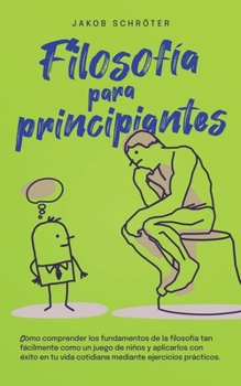 Filosofía para principiantes Cómo comprender los fundamentos de la filosofía tan fácilmente como un juego de niños y aplicarlos con éxito en tu vida ... ejercicios prácticos. (Spanish Edition)