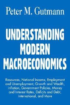 UNDERSTANDING MODERN MACROECONOMICS: Resources, National Income, Employment and Unemployment, Growth and Wealth, Inflation, Government Policies, Money ... Deficits and Debt, International, and More