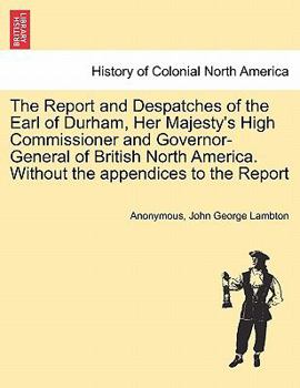 The Report and Despatches of the Earl of Durham, Her Majesty's High Commissioner and Governor-General of British North America. Without the appendices to the Report