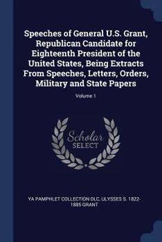 Speeches of General U.S. Grant, republican candidate for eighteenth president of the United States, being extracts from speeches, letters, orders, military and state papers Volume 1