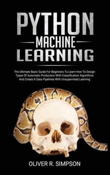 Python Machine Learning: The Ultimate Basic Guide For Beginners To Learn How To Design Types Of Automatic Production With Classification Algorithms, Create A Data Pipelines With Unsupervised Learning