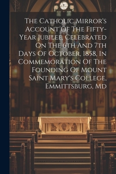 The Catholic Mirror's Account Of The Fifty-year Jubilee, Celebrated On The 6th And 7th Days Of October, 1858, In Commemoration Of The Founding Of Mount Saint Mary's College, Emmittsburg, Md