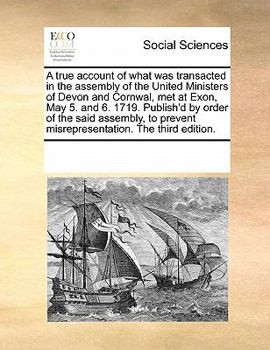 A true account of what was transacted in the assembly of the united ministers of Devon and Cornwal, met at Exon, May 5. and 6. 1719. Publish'd by ... said assembly, to prevent misrepresentation.
