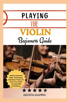 PLAYING THE VIOLIN BEGINNERS GUIDE: Master Essential Skills, Techniques, And Music Theory To Start Your Violin Journey With Confidence