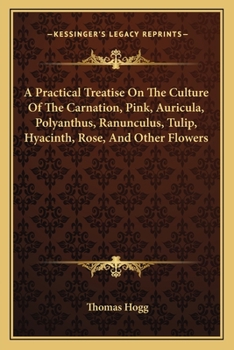 A Practical Treatise On The Culture Of The Carnation, Pink, Auricula, Polyanthus, Ranunculus, Tulip, Hyacinth, Rose, And Other Flowers