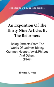 An Exposition of the Thirty Nine Articles: By the Reformers; Being Extracts Carefully and Fully from the Works of Latimer, Ridley, Cranmer, Hooper, Jewel, Philpot, Pilkinoton, Coverdale, Becon, Bradfo