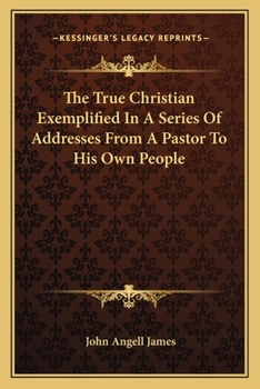 The True Christian Exemplified In A Series Of Addresses From A Pastor To His Own People