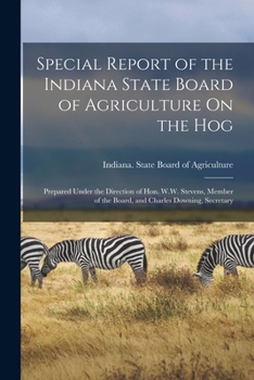 Special Report of the Indiana State Board of Agriculture On the Hog: Prepared Under the Direction of Hon. W.W. Stevens, Member of the Board, and Charles Downing, Secretary ...