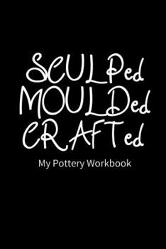 Paperback SCULPed MOULDed CRAFTed My Pottery Workbook: Pottery Project Book - 80 Project Sheets to Record your Ceramic Work - Gift for Potters Book