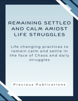 Remaining Settle And Calm Amidst Life Struggles: Life Changing Practices To Remain Calm And Settle In The Face Of Chaos And Daily Struggles