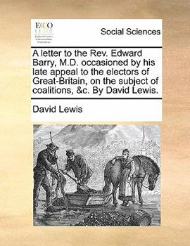 A letter to the Rev. Edward Barry, M.D. occasioned by his late appeal to the electors of Great-Britain, on the subject of coalitions, &c. By David Lewis.