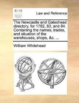 Paperback The Newcastle and Gateshead Directory, for 1782, 83, and 84. Containing the Names, Trades, and Situation of the Warehouses, Shops, &C. ... Book