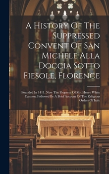 A History Of The Suppressed Convent Of San Michele Alla Doccia Sotto Fiesole, Florence: Founded In 1411, Now The Property Of Mr. Henry White Cannon, ... Account Of The Religious Orders Of Italy