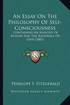 An Essay On The Philosophy Of Self-Consciousness: Containing An Analysis Of Reason And The Rationale Of Love