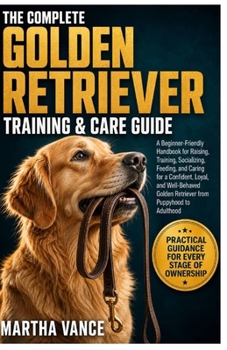THE COMPELTE GOLDEN RETRIEVER TRAINING & CARE GUIDE: A Beginner-Friendly Handbook For Raising, Training, Socializing, Feeding, And Caring For A ... Golden Retriever From Puppyhood To Adulthood