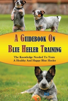 Paperback A Guidebook On Blue Heeler Training: The Knowledge Needed To Train A Healthy And Happy Blue Heeler: Potty Training Tips For Blue Heeler Book