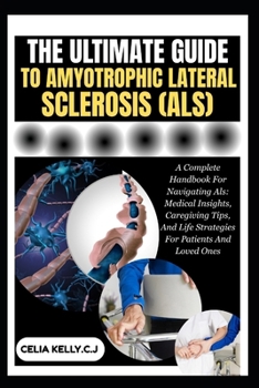 THE ULTIMATE GUIDE TO AMYOTROPHIC LATERAL SCLEROSIS (ALS): A Complete Handbook For Navigating Als: Medical Insights, Caregiving Tips, And Life Strategies For Patients And Loved Ones