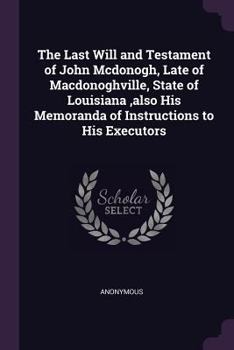 The Last Will and Testament of John Mcdonogh, Late of Macdonoghville, State of Louisiana ,also His Memoranda of Instructions to His Executors