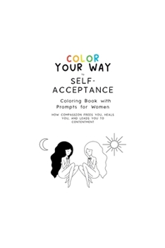 Color Your Way to Self-Acceptance Coloring Book with Prompts for Women: How Compassion Frees You, Heals You And Leads You to Contentment