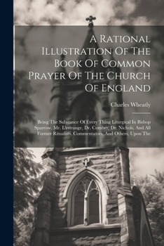 A Rational Illustration Of The Book Of Common Prayer Of The Church Of England: Being The Substance Of Every Thing Liturgical In Bishop Sparrow, Mr. ... Commentators, And Others, Upon The