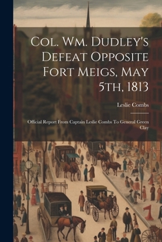 Paperback Col. Wm. Dudley's Defeat Opposite Fort Meigs, May 5th, 1813: Official Report From Captain Leslie Combs To General Green Clay Book