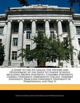 A Guide to the Ivy League: The History and Development of the Eight Ivy League Schools including Brown University, Columbia University, Cornell University, Dartmouth College, Harvard University, Princ