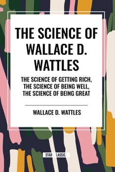 The Science of Wallace D. Wattles: The Science of Getting Rich, The Science of Being Well, The Science of Being Great