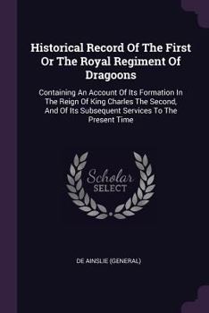 Historical Record of the First or the Royal Regiment of Dragoons: Containing an Account of Its Formation in the Reign of King Charles the Second, and of Its Subsequent Services to the Present Time