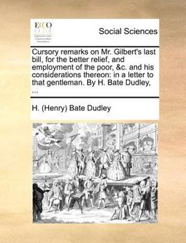 Cursory remarks on Mr. Gilbert's last bill, for the better relief, and employment of the poor, &c. and his considerations thereon: in a letter to that gentleman. By H. Bate Dudley, ...