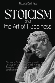Stoicism and the Art of Happiness: Discover Stoic Philosophy and Learn to Be Super-Efficient. Boost Mental Toughness, Analyze People and Strengthen Emotional Intelligence