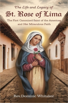 THE LIFE AND LEGACY OF ST. ROSE OF LIMA: The First Canonized Saint of the Americas and Her Miraculous Faith