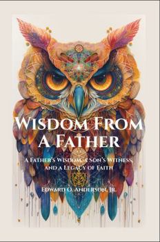 Wisdom From A Father: A Father’s Wisdom, a Son’s Witness, and a Legacy of Faith