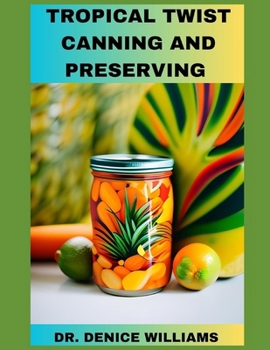 Tropical Twist Canning AND PRESERVING: Savor Exotic Flavors: A Guide to Tropical Fruit Canning and Preservation With Easy to follow Step by Step proce